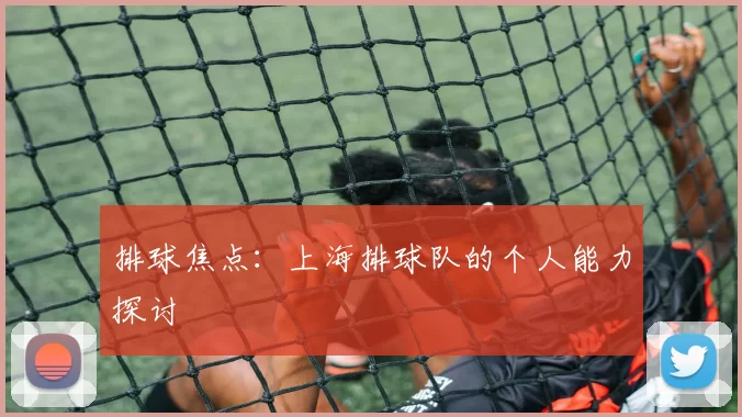排球焦点：上海排球队的个人能力探讨