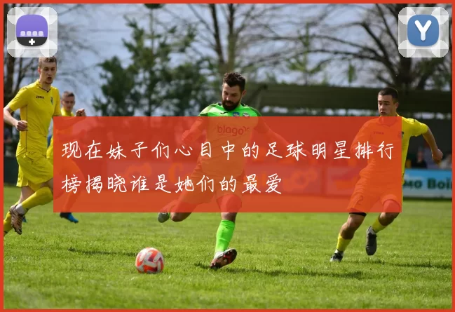 现在妹子们心目中的足球明星排行榜揭晓谁是她们的最爱