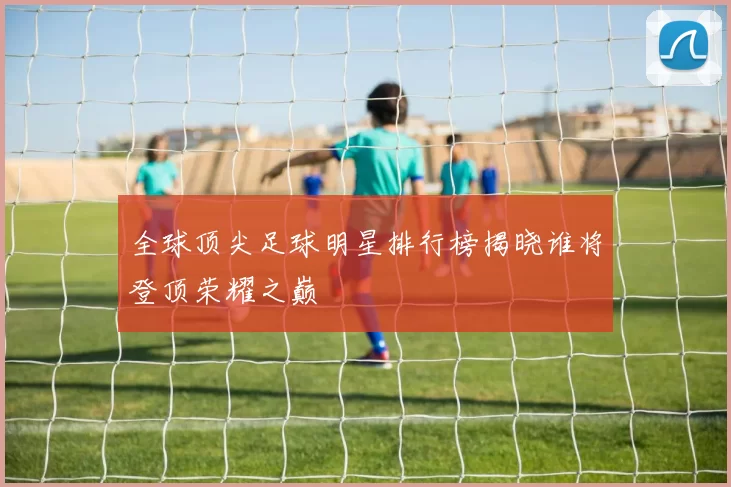全球顶尖足球明星排行榜揭晓谁将登顶荣耀之巅