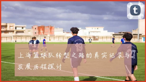 上海篮球队转型之路的真实记录与发展历程探讨