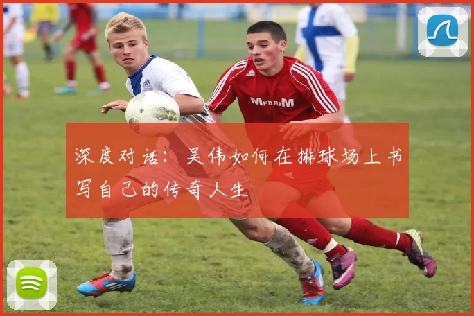 深度对话：吴伟如何在排球场上书写自己的传奇人生