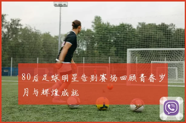 80后足球明星告别赛场回顾青春岁月与辉煌成就