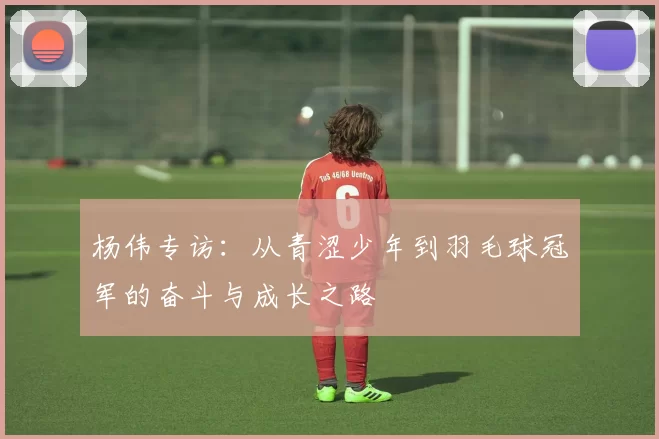 杨伟专访：从青涩少年到羽毛球冠军的奋斗与成长之路